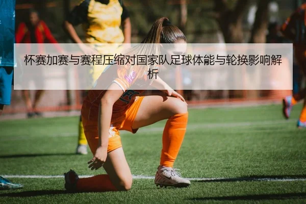 杯赛加赛与赛程压缩对国家队足球体能与轮换影响解析